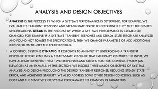 ANALYSIS AND DESIGN OBJECTIVES
• ANALYSIS IS THE PROCESS BY WHICH A SYSTEM’S PERFORMANCE IS DETERMINED. FOR EXAMPLE, WE
EVALUATE ITS TRANSIENT RESPONSE AND STEADY-STATE ERROR TO DETERMINE IF THEY MEET THE DESIRED
SPECIFICATIONS. DESIGN IS THE PROCESS BY WHICH A SYSTEM’S PERFORMANCE IS CREATED OR
CHANGED. FOR EXAMPLE, IF A SYSTEM’S TRANSIENT RESPONSE AND STEADY-STATE ERROR ARE ANALYZED
AND FOUND NOT TO MEET THE SPECIFICATIONS, THEN WE CHANGE PARAMETERS OR ADD ADDITIONAL
COMPONENTS TO MEET THE SPECIFICATIONS.
• A CONTROL SYSTEM IS DYNAMIC: IT RESPONDS TO AN INPUT BY UNDERGOING A TRANSIENT
RESPONSE BEFORE REACHING A STEADY-STATE RESPONSE THAT GENERALLY RESEMBLES THE INPUT. WE
HAVE ALREADY IDENTIFIED THESE TWO RESPONSES AND CITED A POSITION CONTROL SYSTEM (AN
ELEVATOR) AS AN EXAMPLE. IN THIS SECTION, WE DISCUSS THREE MAJOR OBJECTIVES OF SYSTEMS
ANALYSIS AND DESIGN: PRODUCING THE DESIRED TRANSIENT RESPONSE, REDUCING STEADY-STATE
ERROR, AND ACHIEVING STABILITY. WE ALSO ADDRESS SOME OTHER DESIGN CONCERNS, SUCH AS
COST AND THE SENSITIVITY OF SYSTEM PERFORMANCE TO CHANGES IN PARAMETERS.
 