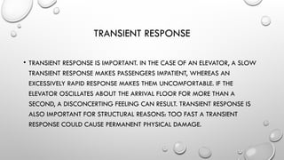 TRANSIENT RESPONSE
• TRANSIENT RESPONSE IS IMPORTANT. IN THE CASE OF AN ELEVATOR, A SLOW
TRANSIENT RESPONSE MAKES PASSENGERS IMPATIENT, WHEREAS AN
EXCESSIVELY RAPID RESPONSE MAKES THEM UNCOMFORTABLE. IF THE
ELEVATOR OSCILLATES ABOUT THE ARRIVAL FLOOR FOR MORE THAN A
SECOND, A DISCONCERTING FEELING CAN RESULT. TRANSIENT RESPONSE IS
ALSO IMPORTANT FOR STRUCTURAL REASONS: TOO FAST A TRANSIENT
RESPONSE COULD CAUSE PERMANENT PHYSICAL DAMAGE.
 
