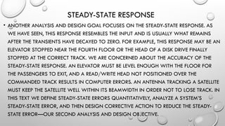 STEADY-STATE RESPONSE
• ANOTHER ANALYSIS AND DESIGN GOAL FOCUSES ON THE STEADY-STATE RESPONSE. AS
WE HAVE SEEN, THIS RESPONSE RESEMBLES THE INPUT AND IS USUALLY WHAT REMAINS
AFTER THE TRANSIENTS HAVE DECAYED TO ZERO. FOR EXAMPLE, THIS RESPONSE MAY BE AN
ELEVATOR STOPPED NEAR THE FOURTH FLOOR OR THE HEAD OF A DISK DRIVE FINALLY
STOPPED AT THE CORRECT TRACK. WE ARE CONCERNED ABOUT THE ACCURACY OF THE
STEADY-STATE RESPONSE. AN ELEVATOR MUST BE LEVEL ENOUGH WITH THE FLOOR FOR
THE PASSENGERS TO EXIT, AND A READ/WRITE HEAD NOT POSITIONED OVER THE
COMMANDED TRACK RESULTS IN COMPUTER ERRORS. AN ANTENNA TRACKING A SATELLITE
MUST KEEP THE SATELLITE WELL WITHIN ITS BEAMWIDTH IN ORDER NOT TO LOSE TRACK. IN
THIS TEXT WE DEFINE STEADY-STATE ERRORS QUANTITATIVELY, ANALYZE A SYSTEM’S
STEADY-STATE ERROR, AND THEN DESIGN CORRECTIVE ACTION TO REDUCE THE STEADY-
STATE ERROR—OUR SECOND ANALYSIS AND DESIGN OBJECTIVE.
 