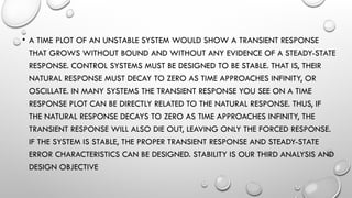 • A TIME PLOT OF AN UNSTABLE SYSTEM WOULD SHOW A TRANSIENT RESPONSE
THAT GROWS WITHOUT BOUND AND WITHOUT ANY EVIDENCE OF A STEADY-STATE
RESPONSE. CONTROL SYSTEMS MUST BE DESIGNED TO BE STABLE. THAT IS, THEIR
NATURAL RESPONSE MUST DECAY TO ZERO AS TIME APPROACHES INFINITY, OR
OSCILLATE. IN MANY SYSTEMS THE TRANSIENT RESPONSE YOU SEE ON A TIME
RESPONSE PLOT CAN BE DIRECTLY RELATED TO THE NATURAL RESPONSE. THUS, IF
THE NATURAL RESPONSE DECAYS TO ZERO AS TIME APPROACHES INFINITY, THE
TRANSIENT RESPONSE WILL ALSO DIE OUT, LEAVING ONLY THE FORCED RESPONSE.
IF THE SYSTEM IS STABLE, THE PROPER TRANSIENT RESPONSE AND STEADY-STATE
ERROR CHARACTERISTICS CAN BE DESIGNED. STABILITY IS OUR THIRD ANALYSIS AND
DESIGN OBJECTIVE
 