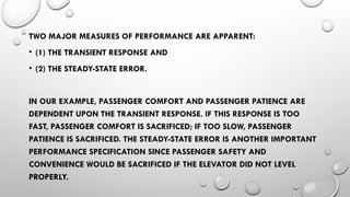 TWO MAJOR MEASURES OF PERFORMANCE ARE APPARENT:
• (1) THE TRANSIENT RESPONSE AND
• (2) THE STEADY-STATE ERROR.
IN OUR EXAMPLE, PASSENGER COMFORT AND PASSENGER PATIENCE ARE
DEPENDENT UPON THE TRANSIENT RESPONSE. IF THIS RESPONSE IS TOO
FAST, PASSENGER COMFORT IS SACRIFICED; IF TOO SLOW, PASSENGER
PATIENCE IS SACRIFICED. THE STEADY-STATE ERROR IS ANOTHER IMPORTANT
PERFORMANCE SPECIFICATION SINCE PASSENGER SAFETY AND
CONVENIENCE WOULD BE SACRIFICED IF THE ELEVATOR DID NOT LEVEL
PROPERLY.
 