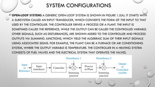 SYSTEM CONFIGURATIONS
• OPEN-LOOP SYSTEMS A GENERIC OPEN-LOOP SYSTEM IS SHOWN IN FIGURE 1.5(A). IT STARTS WITH
A SUBSYSTEM CALLED AN INPUT TRANSDUCER, WHICH CONVERTS THE FORM OF THE INPUT TO THAT
USED BY THE CONTROLLER. THE CONTROLLER DRIVES A PROCESS OR A PLANT. THE INPUT IS
SOMETIMES CALLED THE REFERENCE, WHILE THE OUTPUT CAN BE CALLED THE CONTROLLED VARIABLE.
OTHER SIGNALS, SUCH AS DISTURBANCES, ARE SHOWN ADDED TO THE CONTROLLER AND PROCESS
OUTPUTS VIA SUMMING JUNCTIONS, WHICH YIELD THE ALGEBRAIC SUM OF THEIR INPUT SIGNALS
USING ASSOCIATED SIGNS. FOR EXAMPLE, THE PLANT CAN BE A FURNACE OR AIR CONDITIONING
SYSTEM, WHERE THE OUTPUT VARIABLE IS TEMPERATURE. THE CONTROLLER IN A HEATING SYSTEM
CONSISTS OF FUEL VALVES AND THE ELECTRICAL SYSTEM THAT OPERATES THE VALVES.
 