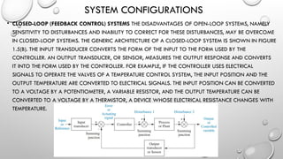 SYSTEM CONFIGURATIONS
• CLOSED-LOOP (FEEDBACK CONTROL) SYSTEMS THE DISADVANTAGES OF OPEN-LOOP SYSTEMS, NAMELY
SENSITIVITY TO DISTURBANCES AND INABILITY TO CORRECT FOR THESE DISTURBANCES, MAY BE OVERCOME
IN CLOSED-LOOP SYSTEMS. THE GENERIC ARCHITECTURE OF A CLOSED-LOOP SYSTEM IS SHOWN IN FIGURE
1.5(B). THE INPUT TRANSDUCER CONVERTS THE FORM OF THE INPUT TO THE FORM USED BY THE
CONTROLLER. AN OUTPUT TRANSDUCER, OR SENSOR, MEASURES THE OUTPUT RESPONSE AND CONVERTS
IT INTO THE FORM USED BY THE CONTROLLER. FOR EXAMPLE, IF THE CONTROLLER USES ELECTRICAL
SIGNALS TO OPERATE THE VALVES OF A TEMPERATURE CONTROL SYSTEM, THE INPUT POSITION AND THE
OUTPUT TEMPERATURE ARE CONVERTED TO ELECTRICAL SIGNALS. THE INPUT POSITION CAN BE CONVERTED
TO A VOLTAGE BY A POTENTIOMETER, A VARIABLE RESISTOR, AND THE OUTPUT TEMPERATURE CAN BE
CONVERTED TO A VOLTAGE BY A THERMISTOR, A DEVICE WHOSE ELECTRICAL RESISTANCE CHANGES WITH
TEMPERATURE.
 