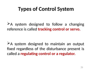 Types of Control System
A system designed to follow a changing
reference is called tracking control or servo.
A system designed to maintain an output
fixed regardless of the disturbance present is
called a regulating control or a regulator.
20
 