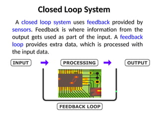Closed Loop System
A closed loop system uses feedback provided by
sensors. Feedback is where information from the
output gets used as part of the input. A feedback
loop provides extra data, which is processed with
the input data.
 