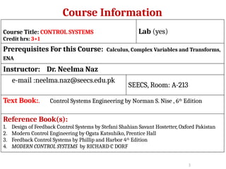 Course Information
Course Title: CONTROL SYSTEMS
Credit hrs: 3+1
Lab (yes)
Prerequisites For this Course: Calculus, Complex Variables and Transforms,
ENA
Instructor: Dr. Neelma Naz
e-mail :neelma.naz@seecs.edu.pk
SEECS, Room: A-213
Text Book:. Control Systems Engineering by Norman S. Nise , 6th
Edition
Reference Book(s):
1. Design of Feedback Control Systems by Stefani Shahian Savant Hostetter, Oxford Pakistan
2. Modern Control Engineering by Ogata Katsuhiko, Prentice Hall
3. Feedback Control Systems by Phillip and Harbor 4th
Edition
4. MODERN CONTROL SYSTEMS by RICHARD C DORF
3
 