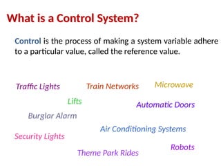 Control is the process of making a system variable adhere
to a particular value, called the reference value.
Traffic Lights
Lifts
Microwave
Air Conditioning Systems
Theme Park Rides
Automatic Doors
Burglar Alarm
Train Networks
Robots
What is a Control System?
Security Lights
 