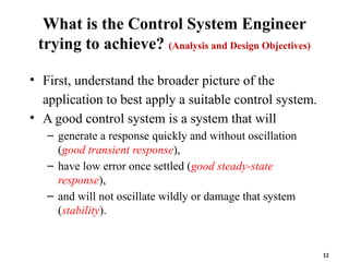 What is the Control System Engineer
trying to achieve? (Analysis and Design Objectives)
• First, understand the broader picture of the
application to best apply a suitable control system.
• A good control system is a system that will
– generate a response quickly and without oscillation
(good transient response),
– have low error once settled (good steady-state
response),
– and will not oscillate wildly or damage that system
(stability).
12
 