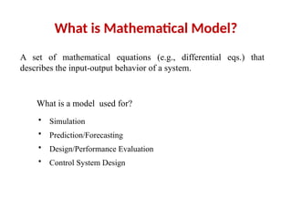 What is Mathematical Model?
A set of mathematical equations (e.g., differential eqs.) that
describes the input-output behavior of a system.
What is a model used for?
• Simulation
• Prediction/Forecasting
• Design/Performance Evaluation
• Control System Design
 