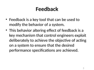Feedback
• Feedback is a key tool that can be used to
modify the behavior of a system.
• This behavior altering effect of feedback is a
key mechanism that control engineers exploit
deliberately to achieve the objective of acting
on a system to ensure that the desired
performance specifications are achieved.
5
 