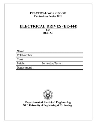 PRACTICAL WORK BOOK
               For Academic Session 2012



 ELECTRICAL DRIVES (EE-444)
                         For
                       BE (TX)




Name:
Roll Number:
Class:
Batch:               Semester/Term :
Department :




     Department of Electrical Engineering
    NED University of Engineering & Technology
 