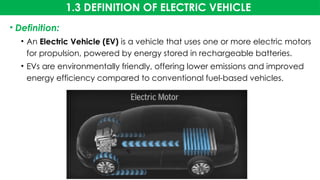 1.3 DEFINITION OF ELECTRIC VEHICLE
• Definition:
• An Electric Vehicle (EV) is a vehicle that uses one or more electric motors
for propulsion, powered by energy stored in rechargeable batteries.
• EVs are environmentally friendly, offering lower emissions and improved
energy efficiency compared to conventional fuel-based vehicles.
 