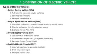 1.3 DEFINITION OF ELECTRIC VEHICLE
Types of Electric Vehicles
1.Battery Electric Vehicle (BEV)
1. Fully electric, powered only by batteries
2. Zero tailpipe emissions
3. Example: Tesla Model 3
2.Plug-in Hybrid Electric Vehicle (PHEV)
1. Combines an internal combustion engine with an electric motor
2. Can be recharged via external power source
3. Example: Toyota Prius Prime
3.Hybrid Electric Vehicle (HEV)
1. Uses both fuel and electric power
2. Batteries are charged through regenerative braking
3. Example: Toyota Camry Hybrid
4.Fuel Cell Electric Vehicle (FCEV)
1. Uses hydrogen gas to generate electricity
2. Emits only water vapor
3. Example: Toyota Mirai
 