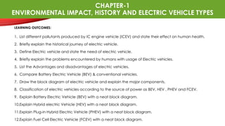 CHAPTER-1
ENVIRONMENTAL IMPACT, HISTORY AND ELECTRIC VEHICLE TYPES
LEARNING OUTCOMES:
1. List different pollutants produced by IC engine vehicle (ICEV) and state their effect on human health.
2. Briefly explain the historical journey of electric vehicle.
3. Define Electric vehicle and state the need of electric vehicle.
4. Briefly explain the problems encountered by humans with usage of Electric vehicles.
5. List the Advantages and disadvantages of electric vehicles.
6. Compare Battery Electric Vehicle (BEV) & conventional vehicles.
7. Draw the block diagram of electric vehicle and explain the major components.
8. Classification of electric vehicles according to the source of power as BEV, HEV , PHEV and FCEV.
9. Explain Battery Electric Vehicle (BEV) with a neat block diagram.
10.Explain Hybrid electric Vehicle (HEV) with a neat block diagram.
11.Explain Plug-in Hybrid Electric Vehicle (PHEV) with a neat block diagram.
12.Explain Fuel Cell Electric Vehicle (FCEV) with a neat block diagram.
 