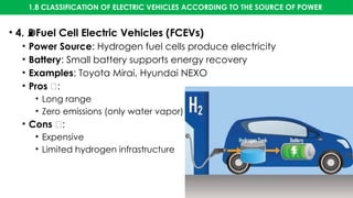 1.8 CLASSIFICATION OF ELECTRIC VEHICLES ACCORDING TO THE SOURCE OF POWER
• 4. Fuel Cell Electric Vehicles (FCEVs)
⛽
• Power Source: Hydrogen fuel cells produce electricity
• Battery: Small battery supports energy recovery
• Examples: Toyota Mirai, Hyundai NEXO
• Pros ✅:
• Long range
• Zero emissions (only water vapor)
• Cons ❌:
• Expensive
• Limited hydrogen infrastructure
 