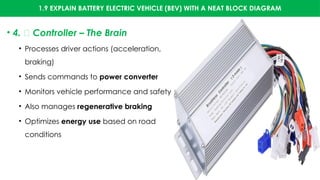 1.9 EXPLAIN BATTERY ELECTRIC VEHICLE (BEV) WITH A NEAT BLOCK DIAGRAM
• 4. 🧠 Controller – The Brain
• Processes driver actions (acceleration,
braking)
• Sends commands to power converter
• Monitors vehicle performance and safety
• Also manages regenerative braking
• Optimizes energy use based on road
conditions
 