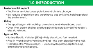 1.0 INTRODUCTION
• Environmental Impact:
• Traditional vehicles cause pollution and climate change.
• EVs reduce air pollution and greenhouse gas emissions, helping protect
the environment.
• History:
• Transport began with walking, animal use, and wheel-based carts.
• Over time, steam engines and fuel-powered cars evolved into today’s
electric vehicles.
• Types of EVs:
• Battery Electric Vehicles (BEVs) – Fully electric, no fuel needed.
• Plug-in Hybrid Electric Vehicles (PHEVs) – Use both electricity and fuel.
• Hybrid Electric Vehicles (HEVs) – Use fuel with electric assistance, no
external charging needed.
 