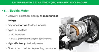 1.9 EXPLAIN BATTERY ELECTRIC VEHICLE (BEV) WITH A NEAT BLOCK DIAGRAM
• 6. 🚗Electric Motor
• Converts electrical energy to mechanical
energy
• Produces torque to drive wheels
• Types of motors:
• AC Induction
• PMSM (Permanent Magnet Synchronous)
• High efficiency, instant power
• One or two motors depending on model
 