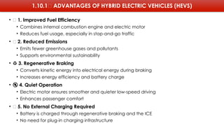 1.10.1✅ ADVANTAGES OF HYBRID ELECTRIC VEHICLES (HEVS)
• 🚗 1. Improved Fuel Efficiency
• Combines internal combustion engine and electric motor
• Reduces fuel usage, especially in stop-and-go traffic
• 🌱 2. Reduced Emissions
• Emits fewer greenhouse gases and pollutants
• Supports environmental sustainability
• ♻️3. Regenerative Braking
• Converts kinetic energy into electrical energy during braking
• Increases energy efficiency and battery charge
• 🔇 4. Quiet Operation
• Electric motor ensures smoother and quieter low-speed driving
• Enhances passenger comfort
• 🔌 5. No External Charging Required
• Battery is charged through regenerative braking and the ICE
• No need for plug-in charging infrastructure
 