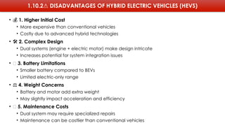 1.10.2⚠️DISADVANTAGES OF HYBRID ELECTRIC VEHICLES (HEVS)
• 💰 1. Higher Initial Cost
• More expensive than conventional vehicles
• Costly due to advanced hybrid technologies
• ️
🛠️2. Complex Design
• Dual systems (engine + electric motor) make design intricate
• Increases potential for system integration issues
• 🔋 3. Battery Limitations
• Smaller battery compared to BEVs
• Limited electric-only range
• ⚖️4. Weight Concerns
• Battery and motor add extra weight
• May slightly impact acceleration and efficiency
• 🧾 5. Maintenance Costs
• Dual system may require specialized repairs
• Maintenance can be costlier than conventional vehicles
 
