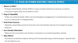 1.11 PLUG-IN HYBRID ELECTRIC VEHICLE (PHEV)
•🔋 What is a PHEV?
•A Plug-in Hybrid Electric Vehicle (PHEV) is a type of hybrid vehicle that uses both an internal
combustion engine (ICE) and an electric motor.
•⚡ Plug-in Capability
•Unlike conventional hybrids, PHEVs can be recharged by plugging into an external power source,
such as a wall socket or charging station.
•🔄 Dual Power Sources
•Operates using battery power for short trips and automatically switches to the engine for longer
distances.
•🌱 Eco-Friendly Alternative
•Reduces fuel consumption and emissions compared to conventional gasoline vehicles.
•🎯 Why PHEVs?
•Combines the benefits of electric driving with the extended range of Pertrol engines—ideal for both
city and highway use.
 