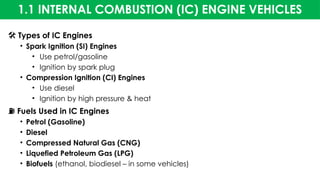 1.1 INTERNAL COMBUSTION (IC) ENGINE VEHICLES
️
🛠️Types of IC Engines
• Spark Ignition (SI) Engines
• Use petrol/gasoline
• Ignition by spark plug
• Compression Ignition (CI) Engines
• Use diesel
• Ignition by high pressure & heat
⛽ Fuels Used in IC Engines
• Petrol (Gasoline)
• Diesel
• Compressed Natural Gas (CNG)
• Liquefied Petroleum Gas (LPG)
• Biofuels (ethanol, biodiesel – in some vehicles)
 