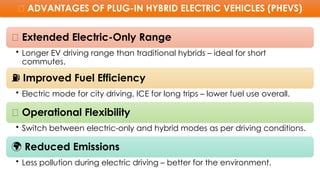 ✅ ADVANTAGES OF PLUG-IN HYBRID ELECTRIC VEHICLES (PHEVS)
🚗 Extended Electric-Only Range
• Longer EV driving range than traditional hybrids – ideal for short
commutes.
⛽ Improved Fuel Efficiency
• Electric mode for city driving, ICE for long trips – lower fuel use overall.
🔄 Operational Flexibility
• Switch between electric-only and hybrid modes as per driving conditions.
🌍 Reduced Emissions
• Less pollution during electric driving – better for the environment.
 