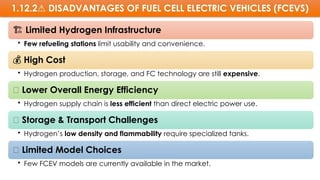 1.12.2 DISADVANTAGES
⚠️ OF FUEL CELL ELECTRIC VEHICLES (FCEVS)
️
🏗️Limited Hydrogen Infrastructure
• Few refueling stations limit usability and convenience.
💰 High Cost
• Hydrogen production, storage, and FC technology are still expensive.
🔄 Lower Overall Energy Efficiency
• Hydrogen supply chain is less efficient than direct electric power use.
🧪 Storage & Transport Challenges
• Hydrogen’s low density and flammability require specialized tanks.
🚙 Limited Model Choices
• Few FCEV models are currently available in the market.
 