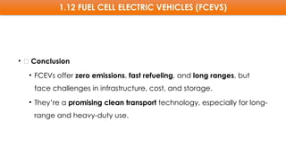 1.12 FUEL CELL ELECTRIC VEHICLES (FCEVS)
• 🧠 Conclusion
• FCEVs offer zero emissions, fast refueling, and long ranges, but
face challenges in infrastructure, cost, and storage.
• They’re a promising clean transport technology, especially for long-
range and heavy-duty use.
 