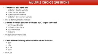 MULTIPLE CHOICE QUESTIONS
• 1. What does BEV stand for?
• a) Battery Electric Vehicle
• b) Bio Electric Vehicle
• c) Base Electric Vehicle
• d) Battery Environment Vehicle
• Ans: a) Battery Electric Vehicle
• 2. What is the main pollutant produced by IC Engine vehicles?
• a) Nitrogen Dioxide
• b) Carbon Monoxide
• c) Sulfur Dioxide
• d) Ozone
• Ans:b) Carbon Monoxide
• 3. Which of the following is not a type of Electric Vehicle?
• BEV
• HEV
• FCEV
• ICEV
• Ans:ICEV
 
