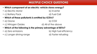 MULTIPLE CHOICE QUESTIONS
• Which component of an electric vehicle stores energy?
• a) Electric Motor b) Inverter
• c) Battery Pack d) Fuel Cell
• Which of these pollutants is emitted by ICEVs?
• a) Ozone b) CO2
• c) Nitrogen Oxides d) All of the above
• Which of the following is the primary advantage of BEVs?
• a) Zero emissions b) High fuel efficiency
• c) Longer driving range d) Faster refueling
 