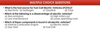 MULTIPLE CHOICE QUESTIONS
• What is the fuel source for Fuel Cell Electric Vehicles (FCEVs)?
a) Electricity b) Hydrogen c) Gasoline d) Coal
• Which of the following is a disadvantage of electric vehicles?
a) Zero emissions b) High initial cost
c) Low maintenance d) Lower operating costs
• Which of these components is found in all electric vehicles?
a) Internal Combustion Engine b) Electric Motor
c) Gas Tank d) Fuel Cell
 