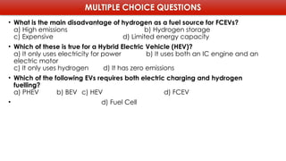 MULTIPLE CHOICE QUESTIONS
• What is the main disadvantage of hydrogen as a fuel source for FCEVs?
a) High emissions b) Hydrogen storage
c) Expensive d) Limited energy capacity
• Which of these is true for a Hybrid Electric Vehicle (HEV)?
a) It only uses electricity for power b) It uses both an IC engine and an
electric motor
c) It only uses hydrogen d) It has zero emissions
• Which of the following EVs requires both electric charging and hydrogen
fuelling?
a) PHEV b) BEV c) HEV d) FCEV
• d) Fuel Cell
 