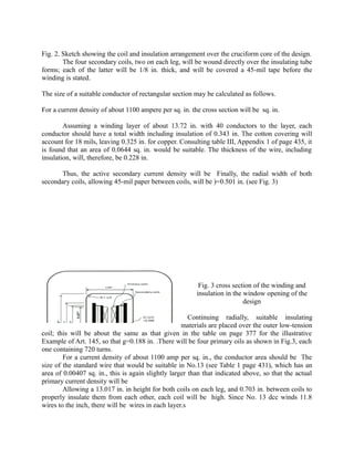 Fig. 2. Sketch showing the coil and insulation arrangement over the cruciform core of the design.
The four secondary coils, two on each leg, will be wound directly over the insulating tube
forms; each of the latter will be 1/8 in. thick, and will be covered a 45-mil tape before the
winding is stated.
The size of a suitable conductor of rectangular section may be calculated as follows.
For a current density of about 1100 ampere per sq. in. the cross section will be sq. in.
Assuming a winding layer of about 13.72 in. with 40 conductors to the layer, each
conductor should have a total width including insulation of 0.343 in. The cotton covering will
account for 18 mils, leaving 0.325 in. for copper. Consulting table III, Appendix 1 of page 435, it
is found that an area of 0.0644 sq. in. would be suitable. The thickness of the wire, including
insulation, will, therefore, be 0.228 in.
Thus, the active secondary current density will be Finally, the radial width of both
secondary coils, allowing 45-mil paper between coils, will be )=0.501 in. (see Fig. 3)

Fig. 3 cross section of the winding and
insulation in the window opening of the
design
Continuing radially, suitable insulating
materials are placed over the outer low-tension
coil; this will be about the same as that given in the table on page 377 for the illustrative
Example of Art. 145, so that g=0.188 in. .There will be four primary oils as shown in Fig.3, each
one containing 720 turns.
For a current density of about 1100 amp per sq. in., the conductor area should be The
size of the standard wire that would be suitable in No.13 (see Table 1 page 431), which has an
area of 0.00407 sq. in., this is again slightly larger than that indicated above, so that the actual
primary current density will be
Allowing a 13.017 in. in height for both coils on each leg, and 0.703 in. between coils to
properly insulate them from each other, each coil will be high. Since No. 13 dcc winds 11.8
wires to the inch, there will be wires in each layer.s

 