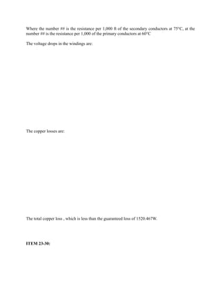 Where the number ## is the resistance per 1,000 ft of the secondary conductors at 75°C, at the
number ## is the resistance per 1,000 of the primary conductors at 60°C
The voltage drops in the windings are:

The copper losses are:

The total copper loss , which is less than the guaranteed loss of 1520.467W.

ITEM 23-30:

 