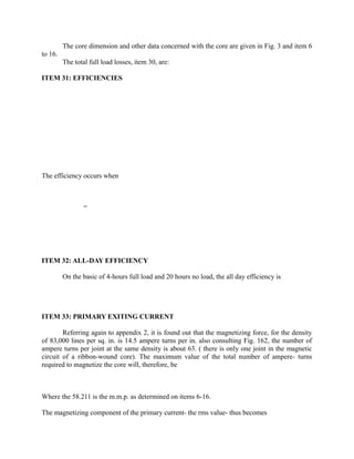 The core dimension and other data concerned with the core are given in Fig. 3 and item 6
to 16.
The total full load losses, item 30, are:
ITEM 31: EFFICIENCIES

The efficiency occurs when

=

ITEM 32: ALL-DAY EFFICIENCY
On the basic of 4-hours full load and 20 hours no load, the all day efficiency is

ITEM 33: PRIMARY EXITING CURRENT
Referring again to appendix 2, it is found out that the magnetizing force, for the density
of 83,000 lines per sq. in. is 14.5 ampere turns per in. also consulting Fig. 162, the number of
ampere turns per joint at the same density is about 63. ( there is only one joint in the magnetic
circuit of a ribbon-wound core). The maximum value of the total number of ampere- turns
required to magnetize the core will, therefore, be

Where the 58.211 is the m.m.p. as determined on items 6-16.
The magnetizing component of the primary current- the rms value- thus becomes

 