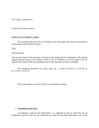 The “enegy” component is

So that the exciting current is

ITEM 34 TO 37: REGULATION
The percentage IR drop in the two winding is the total copper loss, item 22, expressed as
a percentage of the rated KVA output.
Thus,
Percent IR drop
The numeral values of the quantities in formula (135) required for the calculation of the percent
leakage reactance drop are as follows: f=60, TS=96, IS=108.696A, n=2. The length l may be
taken as the average of the mean length per turn of the high and low tension windings.
The remaining dimensions are taken from Fig. 3, where H=14.423 in, g=0.188 in,
p=1.374 in, s=0.501 in.

This is equivalent to a reactive drop of in the primary winding.

 TEMPERATURE RISE

In designing a tank for the transformer, it is important to bear in mind that the oil
temperature near the top must be somewhat less than the specified temperature rise of the

 