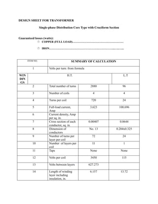 DESIGN SHEET FOR TRANSFORMER
Single-phase Distribution Core Type with Cruciform Section
Guaranteed losses (watts):
 COPPER (FULL LOAD)………………………………………………
 IRON…………………………………………….……………...…..…...

ITEM NO.

1

SUMMARY OF CALCULATION
Volts per turn: from formula

WIN
DIN
GS

H.T.
2

Total number of turns

3

Number of coils

4

Turns per coil

5

11

Full-load current,
Amp
Current density, Amp
per sq. in.
Cross section of each
conductor, sq. in.
Dimension of
conductors
Number of turns per
layer per coil
Number of layers per
coil
Taps

12

Volts per coil

13

Volts between layers

14

Length of winding
layer including
insulation, in.

6
7
8
9
10

L.T
2880

96

4

4

720

24

3.623

108.696

0.00407

0.0644

No. 13

0.204x0.325

72

24

11

1

None

None

3450

115

627.273
6.157

13.72

 