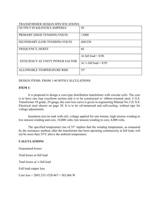 TRANSFORMER DESIGN SPECIFICATIONS
OUTPUT IN KILOVOLT-AMPERES
50
PRIMARY (HIGH TENSION) VOLTS

13800

SECONDARY (LOW TENSION) VOLTS

460/230

FREQUENCY, HERTZ

60
At full load = 0.96

EFFICIENCY AT UNITY POWER FACTOR
ALLOWABLE TEMPERATURE RISE

At ¼ full load = 0.95
55°

DESIGN ITEMS: FROM 1-40 WITH CALCULATIONS
ITEM 1:
It is proposed to design a core-type distribution transformer with circular coils. The core
is to have one step cruciform section and is to be constructed w/ ribbon-oriented steel, U.S.S.
Transformer 58 grade, 29 gauge, the core-loss curve is given in engineering Manual No.3 (U.S.S.
Electrical steel sheets) on page 30. It is to be oil-immersed and self-cooling, without taps for
voltage adjustments.
Insulation test (in tank with oil); voltage applied for one minute; high tension winding to
low tension winding and core, 10,000 volts; low tension winding to core, 4,000 volts.
The specified temperature rise of 55° implies that the winding temperature, as measured
by the resistance method, after the transformer has been operating continuously at full load, will
not be more than 55°C above the ambient temperature.
CALCULATIONS
Guaranteed losses:
Total losses at full load
Total losses at ¼ full load
Full load copper loss
Core loss = 2083.333-1520.467 = 562.866 W

 