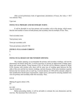 After several preliminary trials of approximate calculations of losses, the value c= 46.9
was selected. Thus,
Vtper turn
ITEM 2 TO 4: PRIMARY AND SECONDARY TURNS
It will be desirable to use four primary and secondary coils in this design, which means
that the total number of turns on both primary and secondary must be multiple of four. Thus,
Total secondary turns
Total primary turns
Turns per secondary coils
Turns per primary coilsx24=720
ITEMS 5: FULL-LOAD CURRENT
Ip
Is
ITEM 6 TO 16: DESIGN OF THE WINDOW OPENING
The window opening, to accommodate the primary and secondary windings, will next be
determined, but before doing this, it will be necessary to assume an approximate winding space
factor and current density. Using formula (134), sf, but this will be arbitrary reduced to about
0.228, because with circular coils, there will be some loss of winding space between the flat
sides of the core and the low tension windings, and also because of the extra insulation required
between the low tension coils on each leg. A current density of 1100 will be selected, subject to
later modification should space requirements, copper losses, and need for selecting standard wire
sizes for primary and secondary make this necessary. Thus,
HXD
Making H equal to about 2.5D,
D=
H=2.5D
Also H=14.423 in.
Before proceeding further, it will be advisable to estimate the core dimensions and the
iron loss. The maximum flux in the core is

 