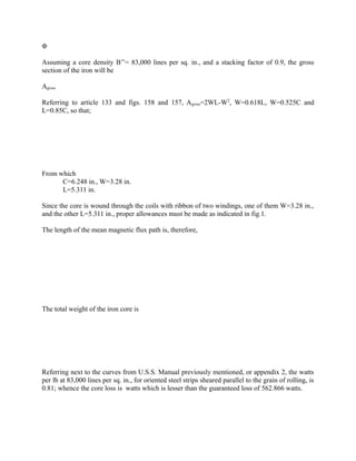 Φ
Assuming a core density B’’= 83,000 lines per sq. in., and a stacking factor of 0.9, the gross
section of the iron will be
Agross
Referring to article 133 and figs. 158 and 157, A gross=2WL-W2, W=0.618L, W=0.525C and
L=0.85C, so that;

From which
C=6.248 in., W=3.28 in.
L=5.311 in.
Since the core is wound through the coils with ribbon of two windings, one of them W=3.28 in.,
and the other L=5.311 in., proper allowances must be made as indicated in fig.1.
The length of the mean magnetic flux path is, therefore,

The total weight of the iron core is

Referring next to the curves from U.S.S. Manual previously mentioned, or appendix 2, the watts
per lb at 83,000 lines per sq. in., for oriented steel strips sheared parallel to the grain of rolling, is
0.81; whence the core loss is watts which is lesser than the guaranteed loss of 562.866 watts.

 