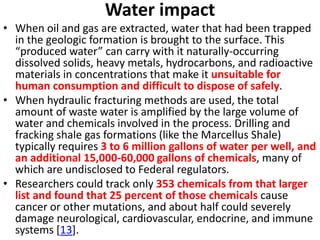 Water impact
• When oil and gas are extracted, water that had been trapped
in the geologic formation is brought to the surface. This
“produced water” can carry with it naturally-occurring
dissolved solids, heavy metals, hydrocarbons, and radioactive
materials in concentrations that make it unsuitable for
human consumption and difficult to dispose of safely.
• When hydraulic fracturing methods are used, the total
amount of waste water is amplified by the large volume of
water and chemicals involved in the process. Drilling and
fracking shale gas formations (like the Marcellus Shale)
typically requires 3 to 6 million gallons of water per well, and
an additional 15,000-60,000 gallons of chemicals, many of
which are undisclosed to Federal regulators.
• Researchers could track only 353 chemicals from that larger
list and found that 25 percent of those chemicals cause
cancer or other mutations, and about half could severely
damage neurological, cardiovascular, endocrine, and immune
systems [13].
 