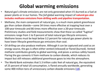 Global warming emissions
• Natural gas’s climate emissions are not only generated when it’s burned as a fuel at
power plants or in our homes. The full global warming impact of natural gas also
includes methane emissions from drilling wells and pipeline transportation.
• Methane, the main component of natural gas, is a much more potent greenhouse
gas than carbon dioxide—some 34 times more effective at trapping heat over a
100-year timescale and 86 times more effective over a 20-year timescale.
Preliminary studies and field measurements show that these so-called “fugitive”
emissions range from 1 to 9 percent of total natural gas lifecycle emissions.
Methane losses must be kept below 3.2 percent for natural gas power plants to
have lower lifecycle greenhouse gas emissions than coal.
• Oil drilling can also produce methane. Although it can be captured and used as an
energy source, the gas is often either vented (released) or flared (burned). Vented
methane contributes greatly to global warming, and poses a serious safety hazard.
Flaring the gas converts it from methane to carbon dioxide, which reduces its
impact but still releases additional greenhouse gases to into the atmosphere.
• The World Bank estimates that 5.3 trillion cubic feet of natural gas, the equivalent
of 25 percent of total US consumption, is flared annually worldwide, generating
some 400 million tons of unnecessary carbon dioxide emissions [18].
 