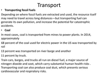 Transport
• Transporting fossil fuels
Depending on where fossil fuels are extracted and used, the resource itself
may need to travel across long distances—but transporting fuel can
generate its own pollution, and increase the potential for catastrophic
accidents.
• Coal
In most cases, coal is transported from mines to power plants. In 2014,
approximately
68 percent of the coal used for electric power in the US was transported by
rail
13 percent was transported on river barge and another
11 percent by truck.
Train cars, barges, and trucks all run on diesel fuel, a major source of
nitrogen dioxide and soot, which carry substantial human health risks .
Transporting coal can also produce coal dust, which presents serious
cardiovascular and respiratory risks.
 