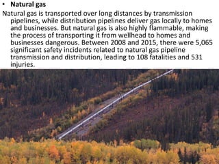 • Natural gas
Natural gas is transported over long distances by transmission
pipelines, while distribution pipelines deliver gas locally to homes
and businesses. But natural gas is also highly flammable, making
the process of transporting it from wellhead to homes and
businesses dangerous. Between 2008 and 2015, there were 5,065
significant safety incidents related to natural gas pipeline
transmission and distribution, leading to 108 fatalities and 531
injuries.
 