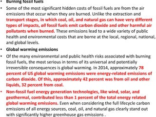 • Burning fossil fuels
• Some of the most significant hidden costs of fossil fuels are from the air
emissions that occur when they are burned. Unlike the extraction and
transport stages, in which coal, oil, and natural gas can have very different
types of impacts, all fossil fuels emit carbon dioxide and other harmful air
pollutants when burned. These emissions lead to a wide variety of public
health and environmental costs that are borne at the local, regional, national,
and global levels.
• Global warming emissions
• Of the many environmental and public health risks associated with burning
fossil fuels, the most serious in terms of its universal and potentially
irreversible consequences is global warming. In 2014, approximately 78
percent of US global warming emissions were energy-related emissions of
carbon dioxide. Of this, approximately 42 percent was from oil and other
liquids, 32 percent from coal.
• Non-fossil fuel energy generation technologies, like wind, solar, and
geothermal, contributed less than 1 percent of the total energy related
global warming emissions. Even when considering the full lifecycle carbon
emissions of all energy sources, coal, oil, and natural gas clearly stand out
with significantly higher greenhouse gas emissions .
 
