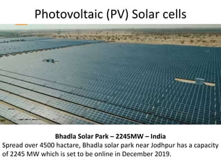 Photovoltaic (PV) Solar cells
Bhadla Solar Park – 2245MW – India
Spread over 4500 hactare, Bhadla solar park near Jodhpur has a capacity
of 2245 MW which is set to be online in December 2019.
 