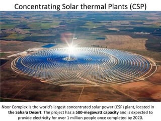 Concentrating Solar thermal Plants (CSP)
Noor Complex is the world’s largest concentrated solar power (CSP) plant, located in
the Sahara Desert. The project has a 580-megawatt capacity and is expected to
provide electricity for over 1 million people once completed by 2020.
 