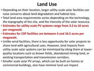 Land Use
• Depending on their location, larger utility-scale solar facilities can
raise concerns about land degradation and habitat loss.
• Total land area requirements varies depending on the technology,
the topography of the site, and the intensity of the solar resource.
• Estimates for utility-scale PV systems range from 3.5 to 10 acres
per megawatt.
• Estimates for CSP facilities are between 4 and 16.5 acres per
megawatt.
• Unlike wind facilities, there is less opportunity for solar projects to
share land with agricultural uses. However, land impacts from
utility-scale solar systems can be minimized by siting them at lower-
quality locations such as brown fields, abandoned mining land, or
existing transportation and transmission corridors.
• Smaller scale solar PV arrays, which can be built on homes or
commercial buildings, also have minimal land use impact.
 