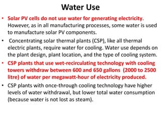 Water Use
• Solar PV cells do not use water for generating electricity.
However, as in all manufacturing processes, some water is used
to manufacture solar PV components.
• Concentrating solar thermal plants (CSP), like all thermal
electric plants, require water for cooling. Water use depends on
the plant design, plant location, and the type of cooling system.
• CSP plants that use wet-recirculating technology with cooling
towers withdraw between 600 and 650 gallons (2000 to 2500
litre) of water per megawatt-hour of electricity produced.
• CSP plants with once-through cooling technology have higher
levels of water withdrawal, but lower total water consumption
(because water is not lost as steam).
 